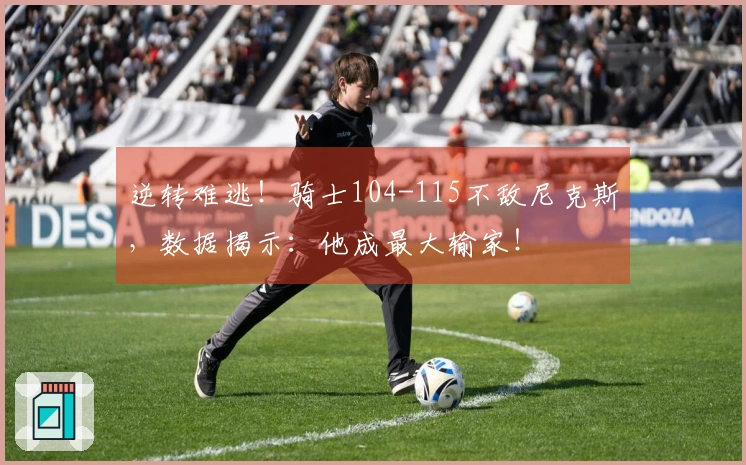 逆转难逃！骑士104-115不敌尼克斯，数据揭示：他成最大输家！