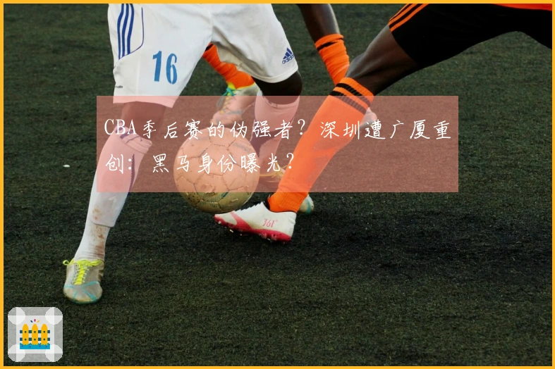 CBA季后赛的伪强者？深圳遭广厦重创：黑马身份曝光？