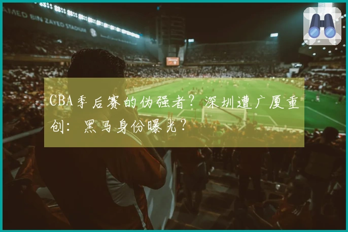 CBA季后赛的伪强者？深圳遭广厦重创：黑马身份曝光？