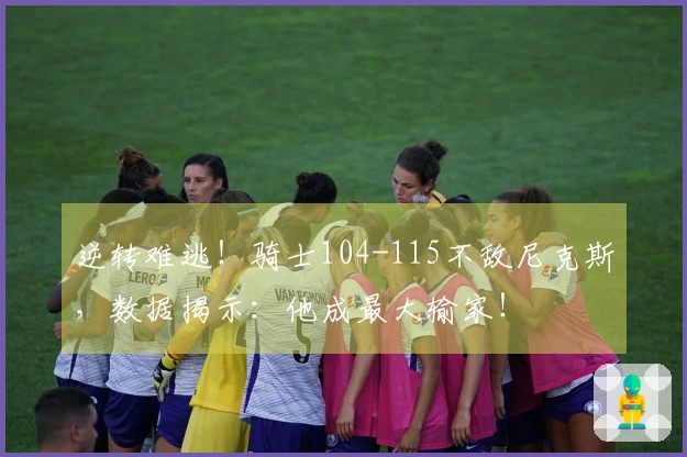 逆转难逃!骑士104-115不敌尼克斯,数据揭示:他成最大输家!